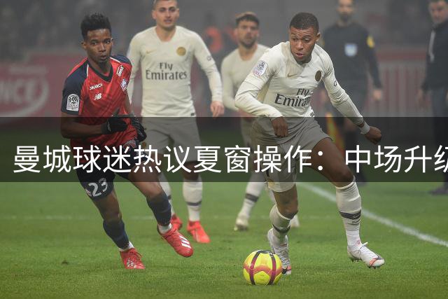 曼城球迷热议夏窗操作：中场升级获肯定，特定引援引争议